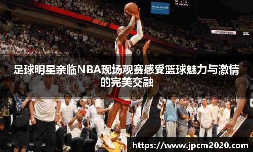 足球明星亲临NBA现场观赛感受篮球魅力与激情的完美交融