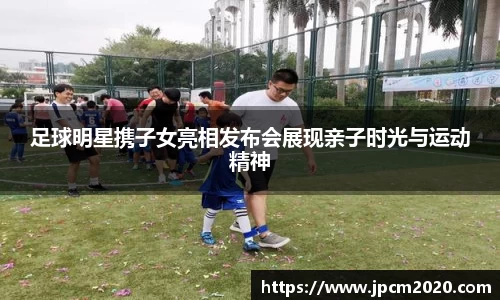 足球明星携子女亮相发布会展现亲子时光与运动精神