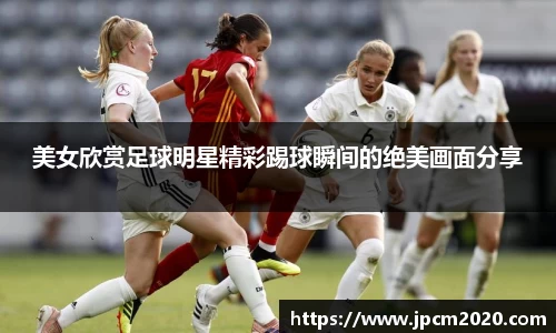美女欣赏足球明星精彩踢球瞬间的绝美画面分享